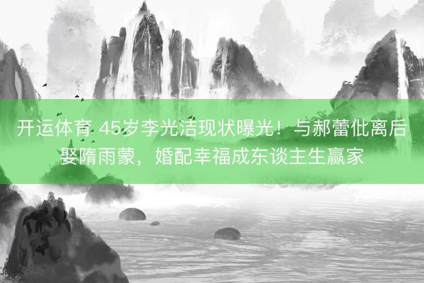 开运体育 45岁李光洁现状曝光！与郝蕾仳离后娶隋雨蒙，婚配幸福成东谈主生赢家