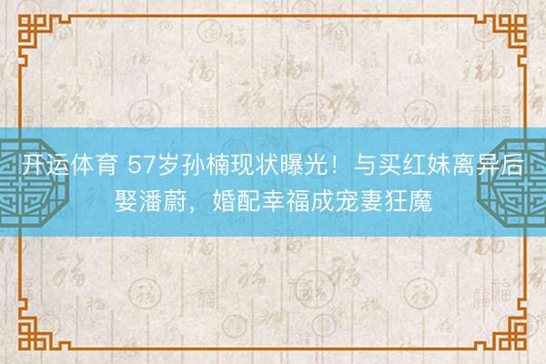 开运体育 57岁孙楠现状曝光!与买红妹离异后娶潘蔚,婚配幸福成宠妻狂魔