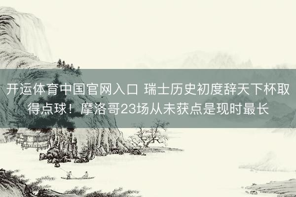 开运体育中国官网入口 瑞士历史初度辞天下杯取得点球！摩洛哥23场从未获点是现时最长