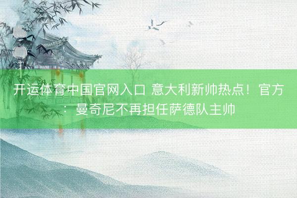 开运体育中国官网入口 意大利新帅热点！官方：曼奇尼不再担任萨德队主帅