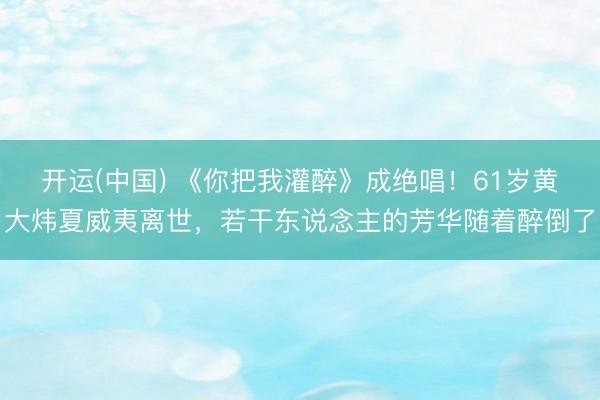 开运(中国) 《你把我灌醉》成绝唱!61岁黄大炜夏威夷离世,若干东说念主的芳华随着醉倒了
