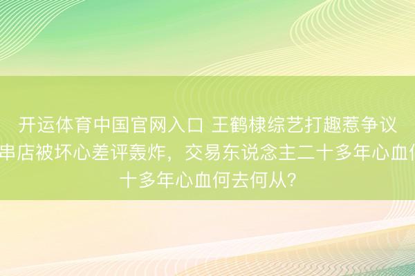 开运体育中国官网入口 王鹤棣综艺打趣惹争议,父亲炸串店被坏心差评轰炸,交易东说念主二十多年心血何去何从?