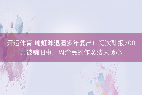 开运体育 喻虹渊退圈多年复出!初次酬报700万被骗旧事,周渝民的作念法太暖心