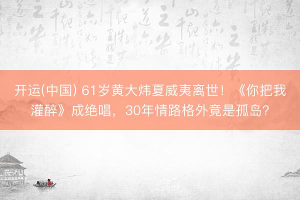 开运(中国) 61岁黄大炜夏威夷离世！《你把我灌醉》成绝唱，30年情路格外竟是孤岛？
