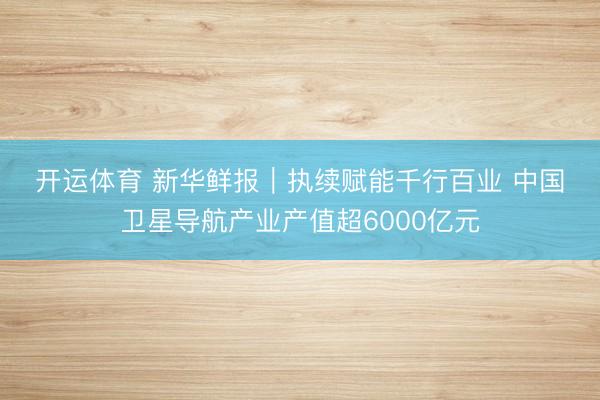 开运体育 新华鲜报｜执续赋能千行百业 中国卫星导航产业产值超6000亿元