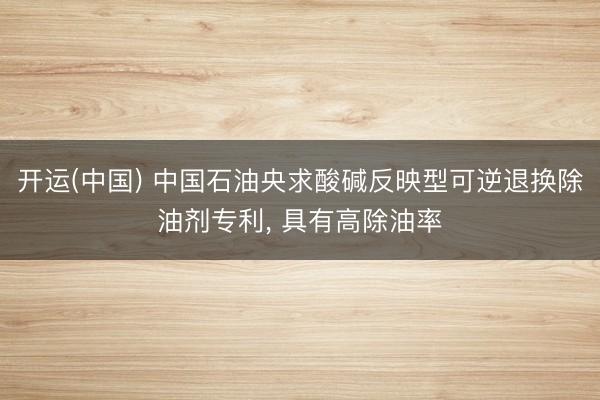 开运(中国) 中国石油央求酸碱反映型可逆退换除油剂专利， 具有高除油率