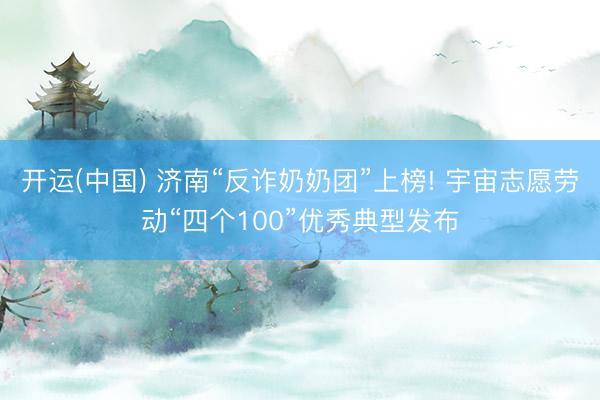 开运(中国) 济南“反诈奶奶团”上榜! 宇宙志愿劳动“四个100”优秀典型发布