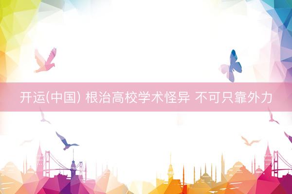 开运(中国) 根治高校学术怪异 不可只靠外力