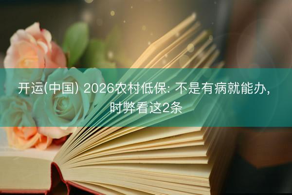 开运(中国) 2026农村低保: 不是有病就能办， 时弊看这2条