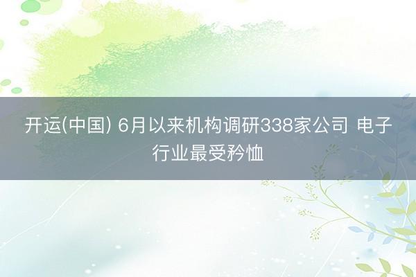 开运(中国) 6月以来机构调研338家公司 电子行业最受矜恤