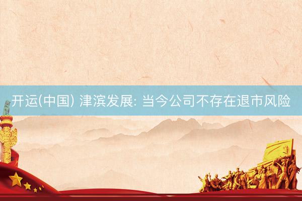 开运(中国) 津滨发展: 当今公司不存在退市风险