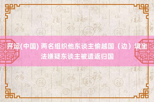 开运(中国) 两名组织他东谈主偷越国（边）境坐法嫌疑东谈主被遣返归国