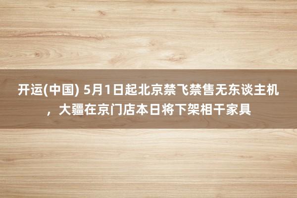 开运(中国) 5月1日起北京禁飞禁售无东谈主机，大疆在京门店本日将下架相干家具