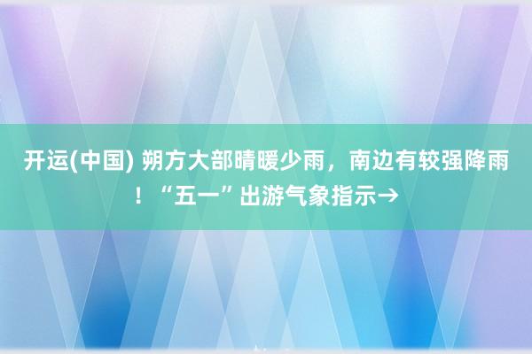 开运(中国) 朔方大部晴暖少雨，南边有较强降雨！“五一”出游气象指示→