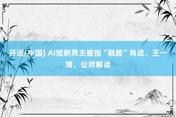 开运(中国) AI短剧男主被指“融脸”肖战、王一博，讼师解读
