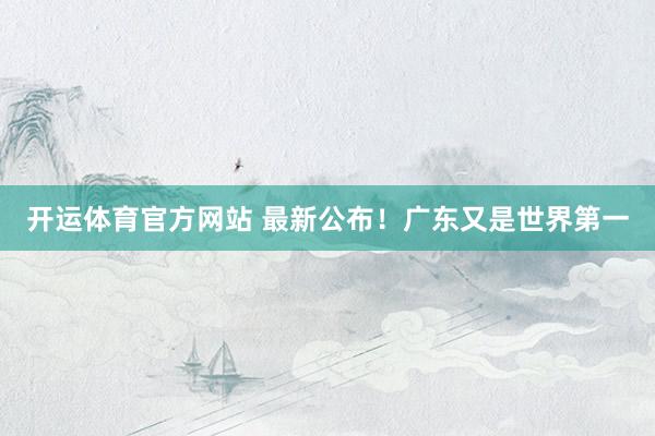 开运体育官方网站 最新公布！广东又是世界第一