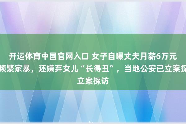 开运体育中国官网入口 女子自曝丈夫月薪6万元后频繁家暴,还嫌弃女儿“长得丑”,当地公安已立案探访