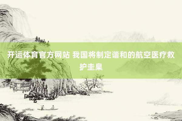 开运体育官方网站 我国将制定谐和的航空医疗救护圭臬