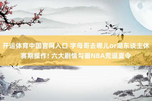 开运体育中国官网入口 字母哥去哪儿or湖东谈主休赛期操作! 六大剧情勾画NBA荒诞夏令