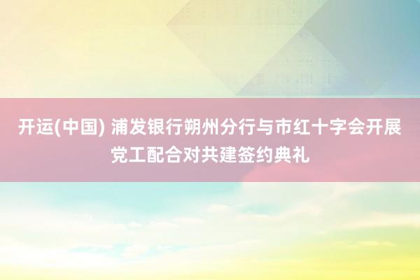 开运(中国) 浦发银行朔州分行与市红十字会开展党工配合对共建签约典礼