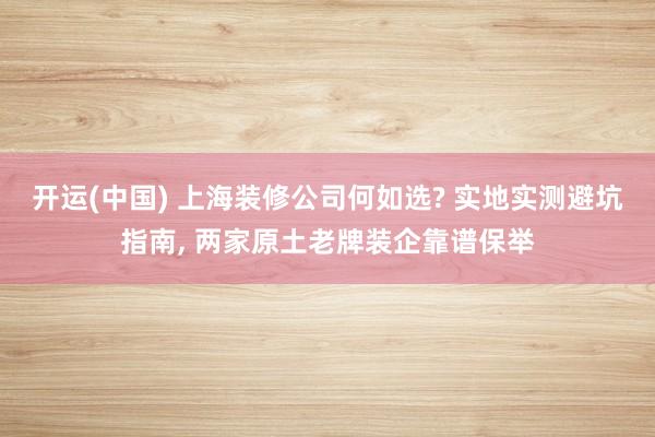 开运(中国) 上海装修公司何如选? 实地实测避坑指南， 两家原土老牌装企靠谱保举