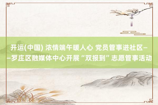 开运(中国) 浓情端午暖人心 党员管事进社区——罗庄区融媒体中心开展“双报到”志愿管事活动