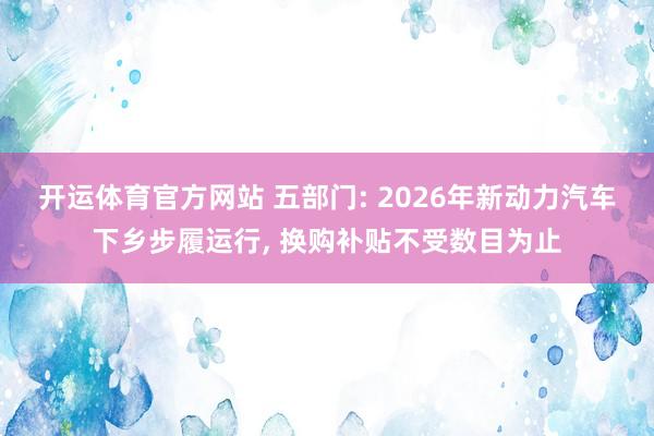 开运体育官方网站 五部门: 2026年新动力汽车下乡步履运行， 换购补贴不受数目为止