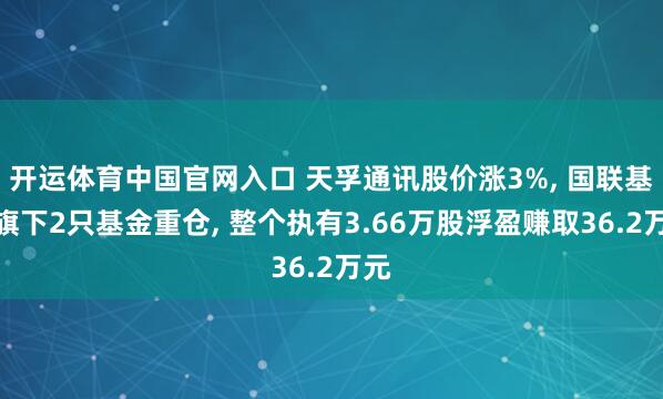 开运体育中国官网入口 天孚通讯股价涨3%, 国联基金旗下2只基金重仓, 整个执有3.66万股浮盈赚取36.2万元