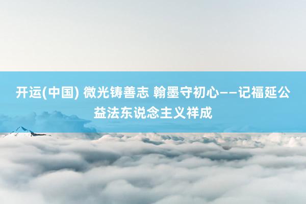 开运(中国) 微光铸善志 翰墨守初心——记福延公益法东说念主义祥成