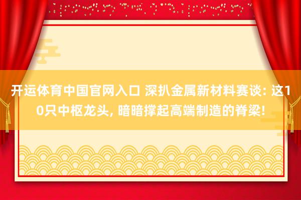 开运体育中国官网入口 深扒金属新材料赛谈: 这10只中枢龙头, 暗暗撑起高端制造的脊梁!