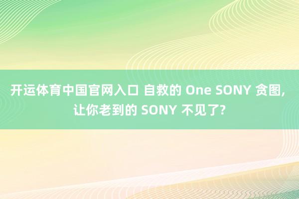 开运体育中国官网入口 自救的 One SONY 贪图, 让你老到的 SONY 不见了?